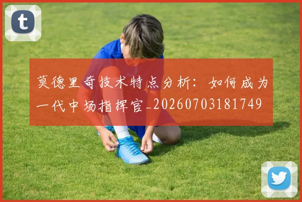 莫德里奇技术特点分析:如何成为一代中场指挥官_20260703181749