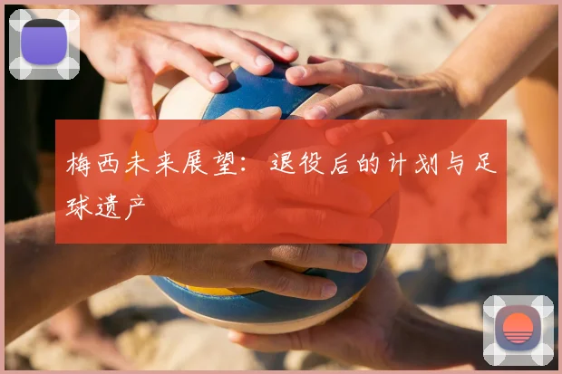 梅西未来展望：退役后的计划与足球遗产
