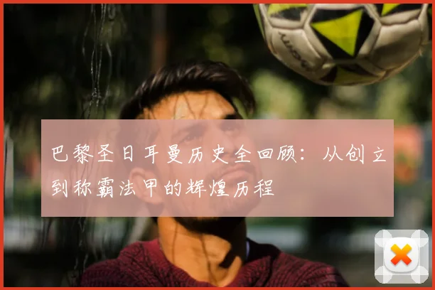 巴黎圣日耳曼历史全回顾:从创立到称霸法甲的辉煌历程