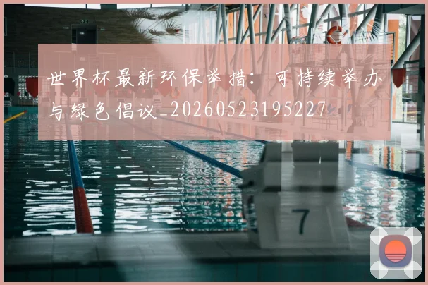 世界杯最新环保举措：可持续举办与绿色倡议_20260523195227