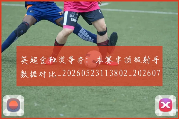 英超金靴奖争夺:本赛季顶级射手数据对比_20260523113802_20260702175057