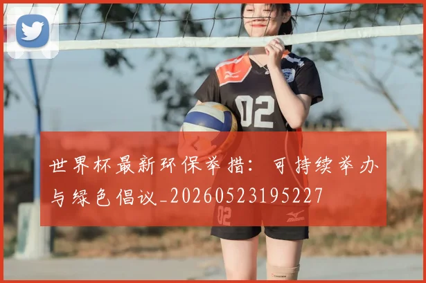 世界杯最新环保举措:可持续举办与绿色倡议_20260523195227