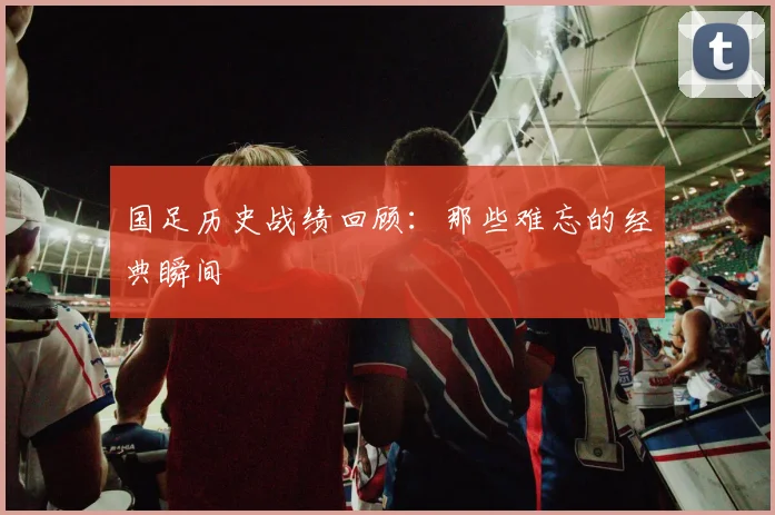 国足历史战绩回顾：那些难忘的经典瞬间