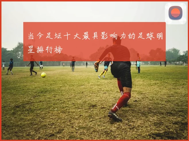 当今足坛十大最具影响力的足球明星排行榜