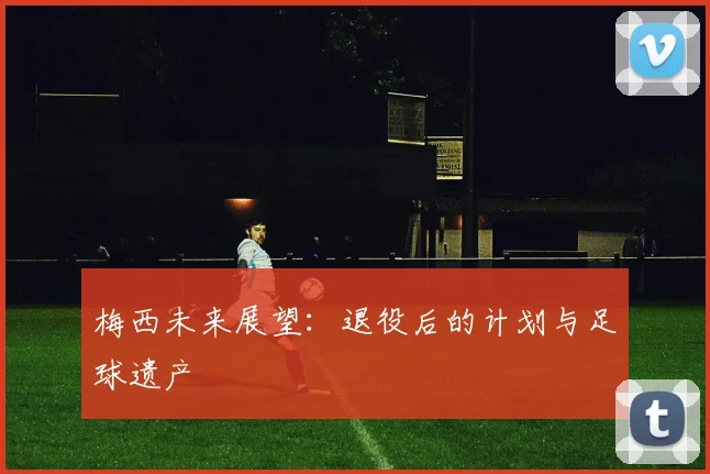 梅西未来展望:退役后的计划与足球遗产